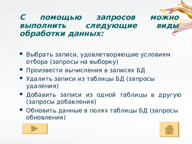 С помощью запросов можно выполнить следующие виды обработки данных: Выбрать записи, удовлетворяющие условиям отбора (запросы на выборку) Произвести вычисления в записях БД Удалить записи из таблицы БД (запросы удаления) Добавить записи из одной таблицы в другую (запросы добавления) Обновить данные в полях таблицы БД (запросы обновления) 