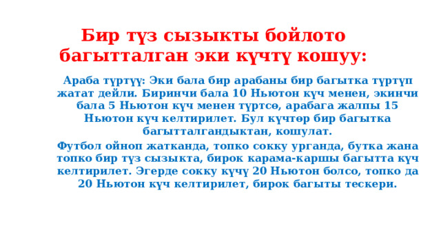 Бир түз сызыкты бойлото багытталган эки күчтү кошуу: Араба түртүү: Эки бала бир арабаны бир багытка түртүп жатат дейли. Биринчи бала 10 Ньютон күч менен, экинчи бала 5 Ньютон күч менен түртсө, арабага жалпы 15 Ньютон күч келтирилет. Бул күчтөр бир багытка багытталгандыктан, кошулат. Футбол ойноп жатканда, топко сокку урганда, бутка жана топко бир түз сызыкта, бирок карама-каршы багытта күч келтирилет. Эгерде сокку күчү 20 Ньютон болсо, топко да 20 Ньютон күч келтирилет, бирок багыты тескери.   