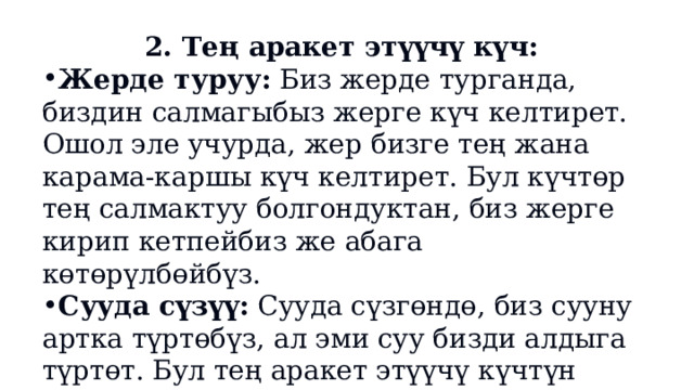 2. Тең аракет этүүчү күч: Жерде туруу:  Биз жерде турганда, биздин салмагыбыз жерге күч келтирет. Ошол эле учурда, жер бизге тең жана карама-каршы күч келтирет. Бул күчтөр тең салмактуу болгондуктан, биз жерге кирип кетпейбиз же абага көтөрүлбөйбүз. Сууда сүзүү:  Сууда сүзгөндө, биз сууну артка түртөбүз, ал эми суу бизди алдыга түртөт. Бул тең аракет этүүчү күчтүн мисалы. 