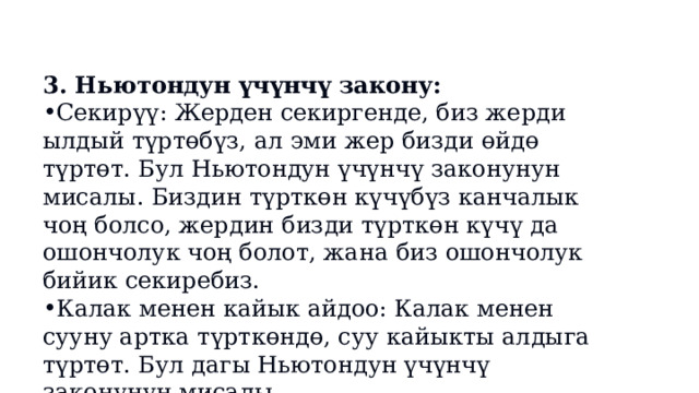 3. Ньютондун үчүнчү закону: Секирүү: Жерден секиргенде, биз жерди ылдый түртөбүз, ал эми жер бизди өйдө түртөт. Бул Ньютондун үчүнчү законунун мисалы. Биздин түрткөн күчүбүз канчалык чоң болсо, жердин бизди түрткөн күчү да ошончолук чоң болот, жана биз ошончолук бийик секиребиз. Калак менен кайык айдоо: Калак менен сууну артка түрткөндө, суу кайыкты алдыга түртөт. Бул дагы Ньютондун үчүнчү законунун мисалы. 