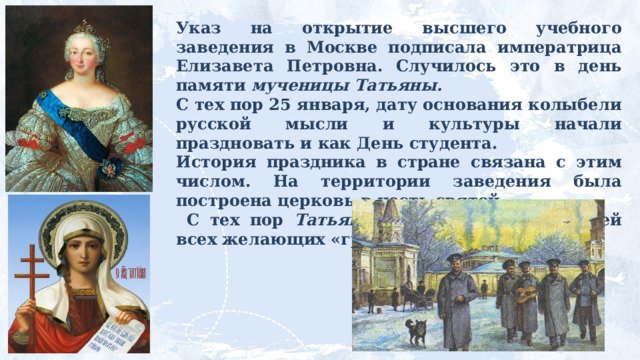 Указ на открытие высшего учебного заведения в Москве подписала императрица Елизавета Петровна. Случилось это в день памяти мученицы Татьяны. С тех пор 25 января, дату основания колыбели русской мысли и культуры начали праздновать и как День студента. История праздника в стране связана с этим числом. На территории заведения была построена церковь в честь святой.  С тех пор Татьяна стала покровительницей всех желающих «грызть гранит науки». 