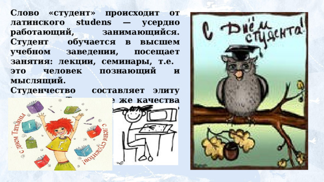 Слово «студент» происходит от латинского studens — усердно работающий, занимающийся. Студент обучается в высшем учебном заведении, посещает занятия: лекции, семинары, т.е. это человек познающий и мыслящий. Студенчество составляет элиту молодежи. Так какие же качества нужны, чтобы быть студентом? Каким надо быть? 