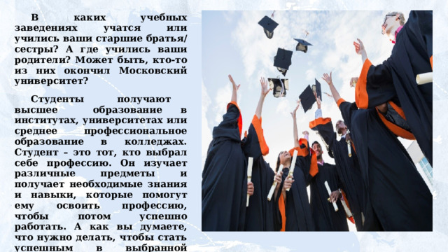 В  каких  учебных  заведениях  учатся  или  учились ваши старшие братья/сестры? А где учились ваши родители? Может быть, кто-то из них окончил Московский университет? Студенты  получают  высшее  образование  в институтах, университетах или среднее профессиональное образование в колледжах. Студент – это тот, кто выбрал себе профессию. Он изучает различные предметы и получает необходимые знания и навыки, которые помогут ему освоить профессию,  чтобы  потом  успешно  работать.  А  как  вы  думаете, что нужно делать, чтобы стать успешным в выбранной профессии? 