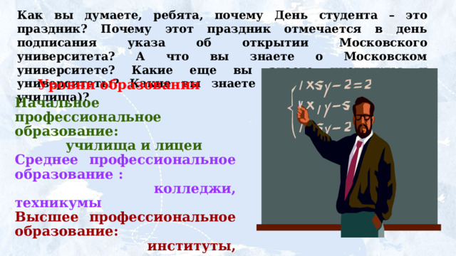 Как  вы  думаете,  ребята,  почему  День  студента  – это праздник? Почему этот праздник отмечается в день подписания  указа  об  открытии  Московского  университета? А что вы знаете о Московском университете? Какие еще вы знаете институты  и университеты? Какие вы знаете колледжи (техникумы, училища)?  Уровни образования Начальное профессиональное образование:  училища и лицеи Среднее профессиональное образование :  колледжи, техникумы Высшее профессиональное образование:  институты, университеты,  академии. 