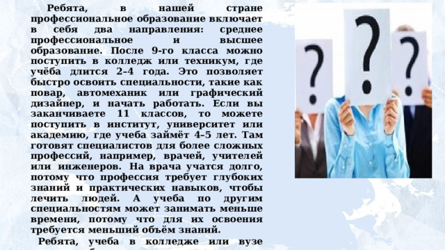 Ребята, в нашей стране профессиональное образование включает в себя два направления: среднее профессиональное и высшее образование. После 9-го класса можно поступить в колледж или техникум, где учёба длится 2–4  года. Это  позволяет быстро  освоить  специальности, такие как повар, автомеханик или графический дизайнер, и начать работать. Если вы заканчиваете 11 классов, то можете поступить в институт, университет или академию, где учеба займёт  4–5  лет.  Там  готовят  специалистов  для  более  сложных профессий,  например,  врачей,  учителей  или  инженеров.  На врача учатся долго, потому что профессия требует глубоких  знаний  и  практических  навыков,  чтобы  лечить  людей. А учеба по другим специальностям может занимать меньше времени, потому что для их освоения требуется меньший объём знаний.    Ребята,  учеба  в  колледже  или  вузе  похожа  на учебу  в школе, но в то же время в студенчестве есть свои особенности. Давайте проверим, насколько мы себе представляем, из чего состоит студенческая жизнь. 