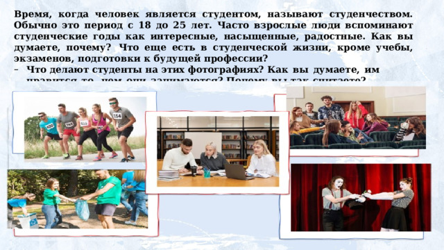 Время, когда человек является студентом, называют студенчеством. Обычно это период с 18 до 25 лет. Часто взрослые люди вспоминают студенческие годы как интересные, насыщенные, радостные. Как вы думаете, почему?  Что еще есть в студенческой жизни, кроме учебы, экзаменов, подготовки к будущей профессии? Что  делают  студенты  на  этих  фотографиях? Как  вы  думаете,  им  нравится  то,  чем  они  занимаются? Почему  вы  так  считаете? 
