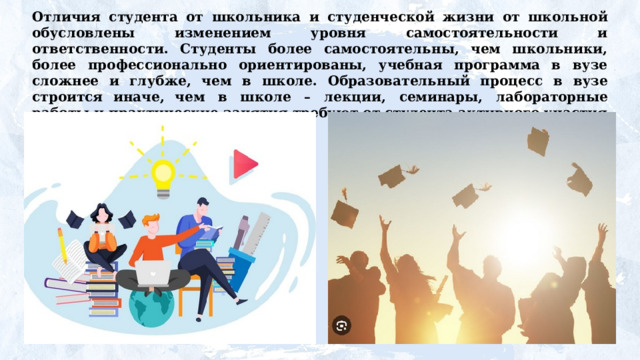 Отличия студента от  школьника  и студенческой жизни от школьной обусловлены изменением уровня самостоятельности и ответственности. Студенты более самостоятельны, чем школьники, более профессионально ориентированы, учебная программа в вузе сложнее и глубже, чем  в  школе.  Образовательный  процесс  в  вузе  строится  иначе, чем  в  школе  –  лекции,  семинары,  лабораторные  работы и практические занятия требуют от студента активного участия и самостоятельной подготовки. 