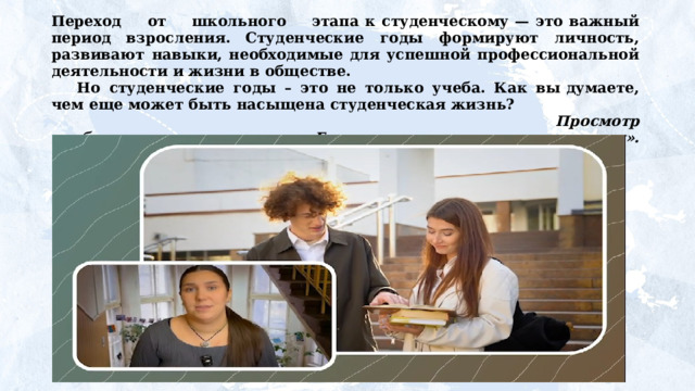 Переход  от  школьного  этапа к студенческому — это важный период взросления. Студенческие  годы  формируют  личность,  развивают  навыки, необходимые для успешной профессиональной деятельности и жизни в обществе. Но  студенческие  годы  –  это  не  только  учеба.  Как  вы думаете,  чем  еще  может  быть  насыщена  студенческая  жизнь? Просмотр  и  обсуждение  видеоролика «Говорим  о  важном  со студентами». https://разговорыоважном.рф/20-01-2025/8-9/5v/8_9_s.mp4  