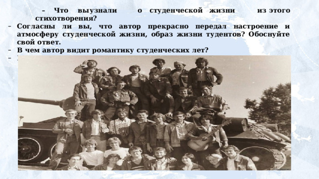 –  Что  вы  узнали   о  студенческой  жизни   из  этого стихотворения? Согласны ли вы, что автор прекрасно передал настроение и атмосферу студенческой жизни, образ жизни тудентов? Обоснуйте свой ответ. В  чем  автор  видит  романтику  студенческих  лет? В чем автор  видит  радости  и  трудности  студенчества? 