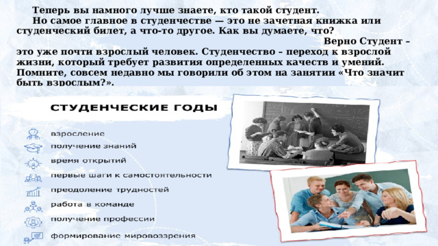 Теперь вы намного лучше знаете, кто такой студент. Но самое главное в студенчестве — это не зачетная книжка или студенческий билет, а что-то другое. Как вы думаете, что? Верно Студент – это уже почти взрослый человек. Студенчество – переход к взрослой жизни, который требует развития определенных качеств и умений. Помните, совсем недавно мы говорили об этом на занятии «Что значит быть взрослым?». Перечислите  качества  и  умения,  необходимые  студенту.  Я начну, а вы продолжите: самостоятельность, умение справляться  с  трудностями,  умение  организовывать  свое время, ... 