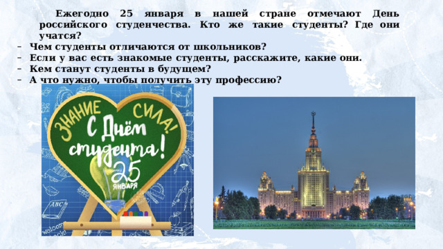 Ежегодно 25 января в нашей стране отмечают День  российского  студенчества.  Кто  же  такие  студенты? Где они учатся? Чем  студенты  отличаются  от  школьников? Если  у  вас  есть  знакомые  студенты,  расскажите,  какие они. Кем  станут  студенты  в  будущем? А  что  нужно,  чтобы  получить  эту  профессию?  