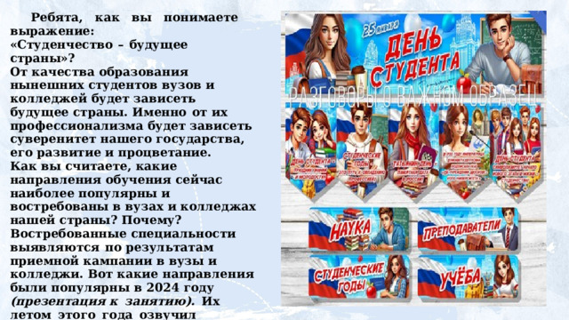 Ребята,  как  вы  понимаете  выражение:  «Студенчество  –  будущее  страны»?  От качества образования нынешних студентов вузов и колледжей будет зависеть будущее страны. Именно  от их профессионализма будет зависеть суверенитет нашего государства, его развитие и процветание.  Как вы считаете, какие направления обучения сейчас наиболее популярны и востребованы в вузах и колледжах нашей страны? Почему?  Востребованные специальности выявляются  по результатам приемной кампании в вузы и колледжи. Вот какие  направления  были  популярны  в  2024  году  (презентация к  занятию).  Их  летом  этого  года  озвучил  министр  науки  и высшего образования Валерий Фальков .  Как вы считаете, почему они популярны у современной молодежи?     