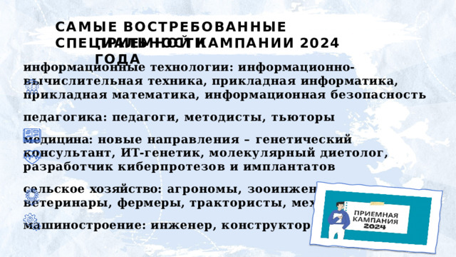 САМЫЕ  ВОСТРЕБОВАННЫЕ  СПЕЦИАЛЬНОСТИ ПРИЕМНОЙ  КАМПАНИИ  2024  ГОДА информационные  технологии:  информационно- вычислительная  техника,  прикладная  информатика, прикладная  математика,  информационная безопасность педагогика: педагоги,  методисты,  тьюторы медицина:  новые  направления  –  генетический консультант,  ИТ- генетик,  молекулярный диетолог, разработчик  киберпротезов  и  имплантатов сельское  хозяйство:  агрономы,  зооинженеры, ветеринары,  фермеры,  трактористы,  механизаторы машиностроение:  инженер,  конструктор,  технолог 