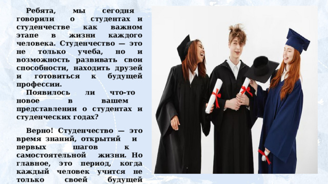 Ребята,  мы  сегодня  говорили  о  студентах и студенчестве как важном этапе в жизни каждого человека. Студенчество — это не только учеба, но и возможность развивать  свои  способности,  находить  друзей  и  готовиться к будущей профессии. Появилось  ли  что-то  новое  в  вашем  представлении о студентах и студенческих годах? Верно! Студенчество — это время знаний, открытий  и  первых  шагов  к  самостоятельной  жизни. Но главное, это период, когда каждый человек учится не только своей будущей профессии, но и важным качествам: ответственности,  умению  работать  в  команде  и  справляться с трудностями. Захотелось  ли  вам  стать  студентом? 