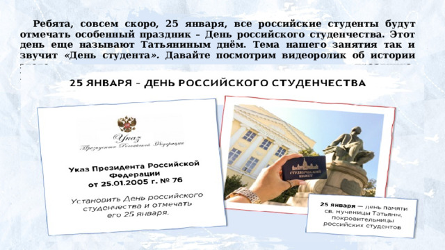 Ребята,  совсем  скоро,  25  января,  все  российские студенты будут отмечать особенный праздник – День российского студенчества. Этот день еще называют Татьяниным днём. Тема нашего занятия так и звучит « День студента ». Давайте посмотрим видеоролик об истории этого праздника. https://разговорыоважном.рф/20-01-2025/5-7/5v/5_7_i.mp4 