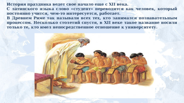 История праздника ведет свое начало еще с XII века. С латинского языка слово «студент» переводится как человек, который постоянно учится, чем-то интересуется, работает. В Древнем Риме так называли всех тех, кто занимался познавательным процессом. Несколько столетий спустя, в XII веке такое название носили только те, кто имел непосредственное отношение к университету. 