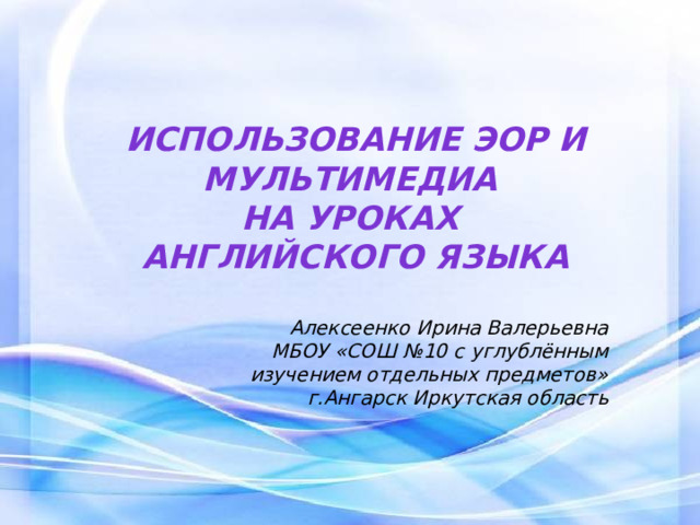 Использование эор и мультимедиа  на уроках  английского языка   Алексеенко Ирина Валерьевна МБОУ «СОШ №10 с углублённым изучением отдельных предметов» г.Ангарск Иркутская область 