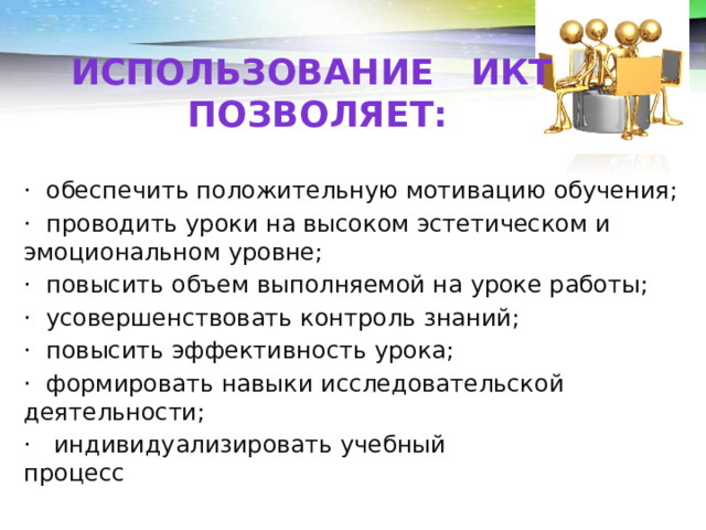 Использование Икт позволяет: ·  обеспечить положительную мотивацию обучения; ·  проводить уроки на высоком эстетическом и эмоциональном уровне; ·  повысить объем выполняемой на уроке работы; ·  усовершенствовать контроль знаний; ·  повысить эффективность урока; ·  формировать навыки исследовательской деятельности; ·   индивидуализировать учебный процесс                                               
