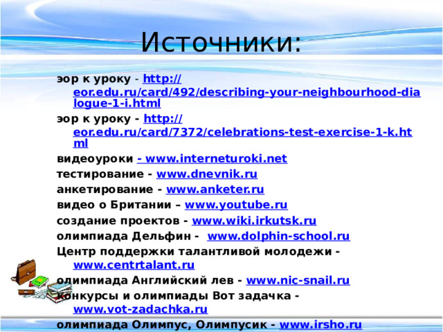Источники: эор к уроку - http :// eor.edu.ru/card/492/describing-your-neighbourhood-dialogue-1-i.html эор к уроку - http :// eor.edu.ru/card/7372/celebrations-test-exercise-1-k.html видеоуроки - www.interneturoki.net тестирование - www.dnevnik.ru  анкетирование - www.anketer.ru  видео о Британии – www.youtube.ru создание проектов - www.wiki.irkutsk.ru олимпиада Дельфин - www.dolphin-school.ru Центр поддержки талантливой молодежи - www.centrtalant.ru  олимпиада Английский лев - www.nic-snail.ru  конкурсы и олимпиады Вот задачка - www.vot-zadachka.ru  олимпиада Олимпус, Олимпусик - www.irsho.ru on-line-олимпиады - www.anglyaz.ru              