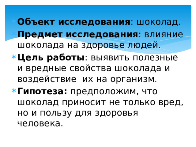Объект исследования : шоколад. Предмет исследования : влияние шоколада на здоровье людей. Цель работы : выявить полезные и вредные свойства шоколада и воздействие их на организм. Гипотеза: предположим, что шоколад приносит не только вред, но и пользу для здоровья человека. 