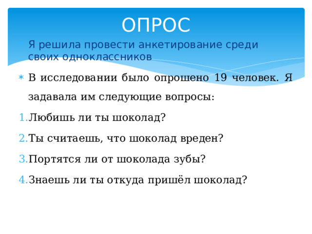 ОПРОС Я решила провести анкетирование среди своих одноклассников В исследовании было опрошено 19 человек. Я задавала им следующие вопросы: Любишь ли ты шоколад? Ты считаешь, что шоколад вреден? Портятся ли от шоколада зубы? Знаешь ли ты откуда пришёл шоколад? 