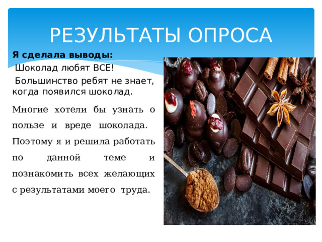 РЕЗУЛЬТАТЫ ОПРОСА Я сделала выводы:  Шоколад любят ВСЕ!  Большинство ребят не знает, когда появился шоколад. Многие хотели бы узнать о пользе и вреде шоколада. Поэтому я и решила работать по данной теме и познакомить всех желающих с результатами моего труда. 