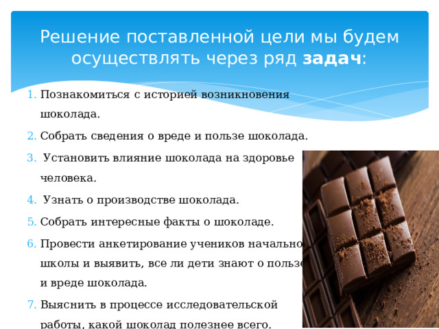 Решение поставленной цели мы будем осуществлять через ряд задач : Познакомиться с историей возникновения шоколада. Собрать сведения о вреде и пользе шоколада.  Установить влияние шоколада на здоровье человека.  Узнать о производстве шоколада. Собрать интересные факты о шоколаде. Провести анкетирование учеников начальной школы и выявить, все ли дети знают о пользе и вреде шоколада. Выяснить в процессе исследовательской работы, какой шоколад полезнее всего. 