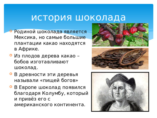 история шоколада Родиной шоколада является Мексика, но самые большие плантации какао находятся в Африке. Из плодов дерева какао – бобов изготавливают шоколад. В древности эти деревья называли «пищей богов» В Европе шоколад появился благодаря Колумбу, который и привёз его с американского континента. 
