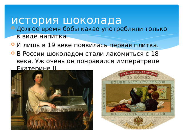 история шоколада Долгое время бобы какао употребляли только в виде напитка. И лишь в 19 веке появилась первая плитка. В России шоколадом стали лакомиться с 18 века. Уж очень он понравился императрице Екатерине II. 