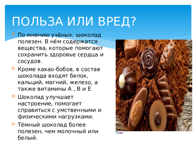 ПОЛЬЗА ИЛИ ВРЕД? По мнению учёных, шоколад полезен. В нём содержатся вещества, которые помогают сохранить здоровье сердца и сосудов. Кроме какао-бобов, в состав шоколада входят белок, кальций, магний, железо, а также витамины A , B и Е  Шоколад улучшает настроение, помогает справиться с умственными и физическими нагрузками. Тёмный шоколад более полезен, чем молочный или белый. 