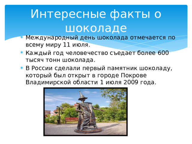 Интересные факты о шоколаде Международный день шоколада отмечается по всему миру 11 июля. Каждый год человечество съедает более 600 тысяч тонн шоколада. В России сделали первый памятник шоколаду, который был открыт в городе Покрове Владимирской области 1 июля 2009 года. 