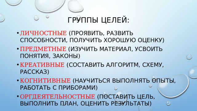 ГРУППЫ ЦЕЛЕЙ: ЛИЧНОСТНЫЕ  (ПРОЯВИТЬ, РАЗВИТЬ СПОСОБНОСТИ, ПОЛУЧИТЬ ХОРОШУЮ ОЦЕНКУ) ПРЕДМЕТНЫЕ  (ИЗУЧИТЬ МАТЕРИАЛ, УСВОИТЬ ПОНЯТИЯ, ЗАКОНЫ ) КРЕАТИВНЫЕ  (СОСТАВИТЬ АЛГОРИТМ, СХЕМУ, РАССКАЗ) КОГНИТИВНЫЕ  (НАУЧИТЬСЯ ВЫПОЛНЯТЬ ОПЫТЫ, РАБОТАТЬ С ПРИБОРАМИ ) ОРГДЕЯТЕЛЬНОСТНЫЕ  (ПОСТАВИТЬ ЦЕЛЬ, ВЫПОЛНИТЬ ПЛАН, ОЦЕНИТЬ РЕЗУЛЬТАТЫ)  