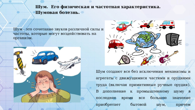 Шум. Его физическая и частотная характеристика. Шумовая болезнь. Шум - это сочетание звуков различной силы и частоты, которые могут воздействовать на организм. Шум создают все без исключения механизмы и агрегаты с движущимися частями и орудиями труда (включая примитивные ручные орудия). В дополнение к промышленному шуму в последнее время все большее значение приобретает бытовой шум, причем значительная доля шума дорожного движения. 