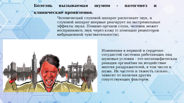 Болезнь вызываемая шумом - патогенез и клинические проявления. Человеческий слуховой аппарат распознает звук, и слуховой аппарат впервые реагирует на экстремальные эффекты звука. Помимо органов слуха, человек может воспринимать звук через кожу (с помощью рецепторов вибрационной чувствительности). Изменения в нервной и сердечно-сосудистой системах работающих лиц шумовые условия - это неспецифическая реакция организма на воздействие многих раздражителей, в том числе и шума. Их частота и тяжесть сильно зависят от наличия других сопутствующих факторов. 