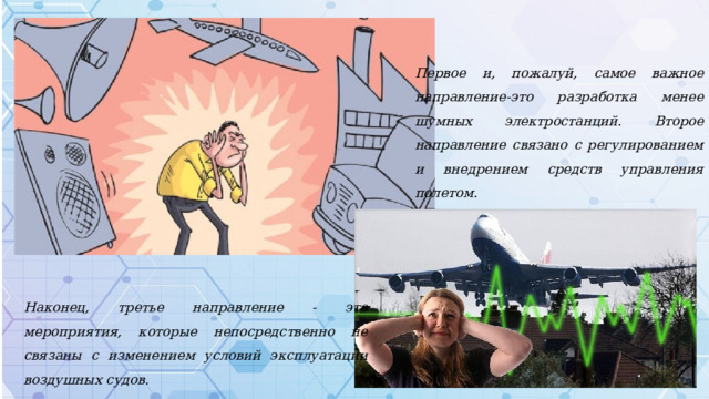 Первое и, пожалуй, самое важное направление-это разработка менее шумных электростанций. Второе направление связано с регулированием и внедрением средств управления полетом. Наконец, третье направление - это мероприятия, которые непосредственно не связаны с изменением условий эксплуатации воздушных судов. 