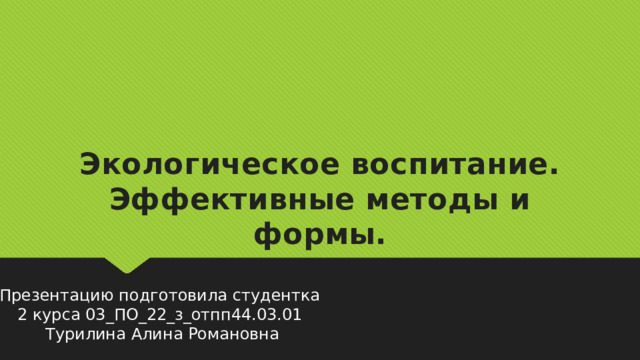 Экологическое воспитание. Эффективные методы и формы. Презентацию подготовила студентка 2 курса 03_ПО_22_з_отпп44.03.01 Турилина Алина Романовна 