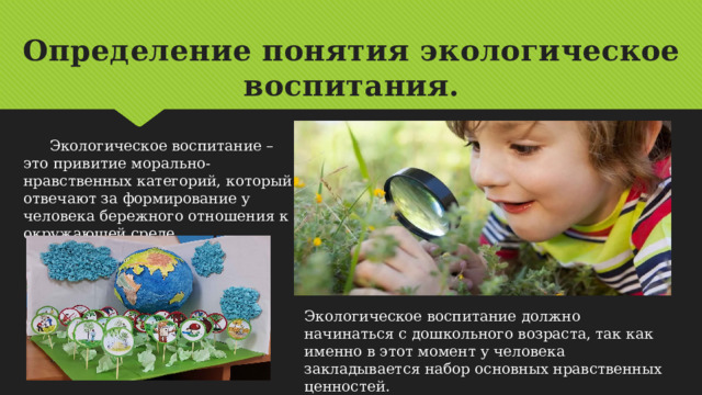 Определение понятия экологическое воспитания.  Экологическое воспитание – это привитие морально-нравственных категорий, который отвечают за формирование у человека бережного отношения к окружающей среде. Экологическое воспитание должно начинаться с дошкольного возраста, так как именно в этот момент у человека закладывается набор основных нравственных ценностей. 
