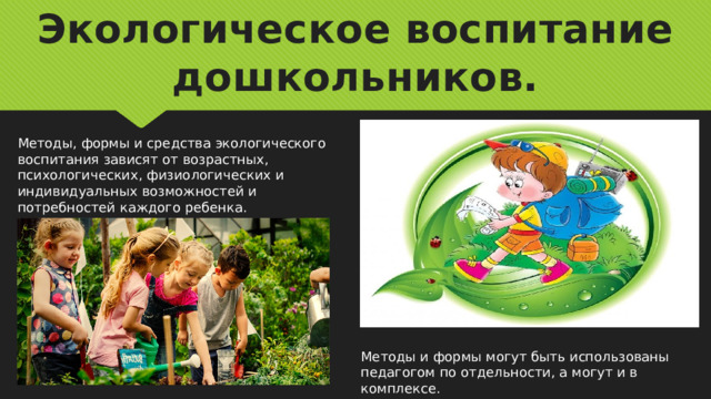 Экологическое воспитание дошкольников. Методы, формы и средства экологического воспитания зависят от возрастных, психологических, физиологических и индивидуальных возможностей и потребностей каждого ребенка. Методы и формы могут быть использованы педагогом по отдельности, а могут и в комплексе. 