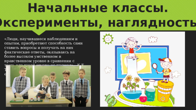 Начальные классы. Эксперименты, наглядность. «Люди, научившиеся наблюдениям и опытам, приобретают способность сами ставить вопросы и получать на них фактические ответы, оказываясь на более высоком умственном и нравственном уровне в сравнении с теми, кто такой школы не прошел» -   К.Е. Тимирязев - ученый, естествоиспытатель. 