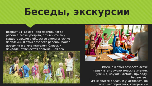 Беседы, экскурсии Возраст 11-12 лет - это период, когда ребенка легче убедить, объяснить ему существующие в обществе экологические проблемы. В этом возрасте ребенок более доверчив и впечатлителен, близок к природе, отмечается повышенная его любознательность. Именно в этом возрасте легче привить ему экологические знания, умения, научить любить природу, беречь ее. Им нравится делать и участвовать во всех мероприятиях, которые им предлагают. 