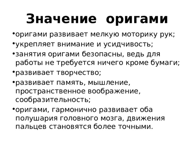 Значение оригами оригами развивает мелкую моторику рук; укрепляет внимание и усидчивость; занятия оригами безопасны, ведь для работы не требуется ничего кроме бумаги; развивает творчество; развивает память, мышление, пространственное воображение, сообразительность; оригами, гармонично развивает оба полушария головного мозга, движения пальцев становятся более точными. 