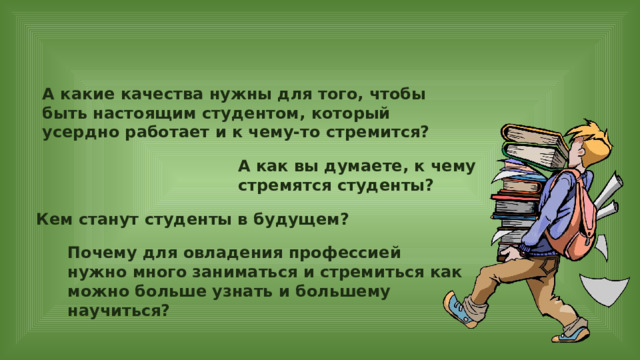 А какие качества нужны для того, чтобы быть настоящим студентом, который усердно работает и к чему-то стремится? А как вы думаете, к чему стремятся студенты? Кем станут студенты в будущем? Почему для овладения профессией нужно много заниматься и стремиться как можно больше узнать и большему научиться? 