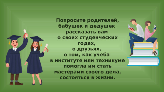Попросите родителей, бабушек и дедушек рассказать вам о своих студенческих годах, о друзьях, о том, как учеба в институте или техникуме помогла им стать мастерами своего дела, состояться в жизни. 