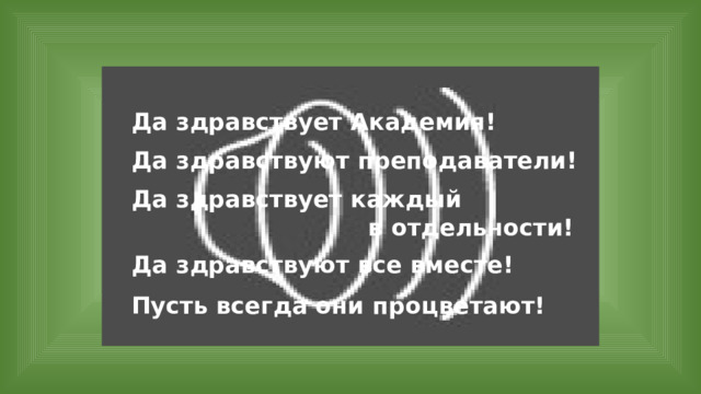 Да здравствует Академия! Да здравствуют преподаватели! Да здравствует каждый в отдельности! Да здравствуют все вместе! Пусть всегда они процветают! 