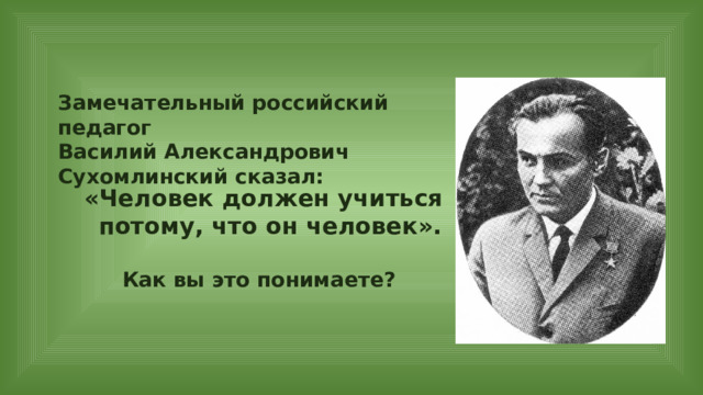 Замечательный российский педагог Василий Александрович Сухомлинский сказал: «Человек должен учиться потому, что он человек». Как вы это понимаете? 