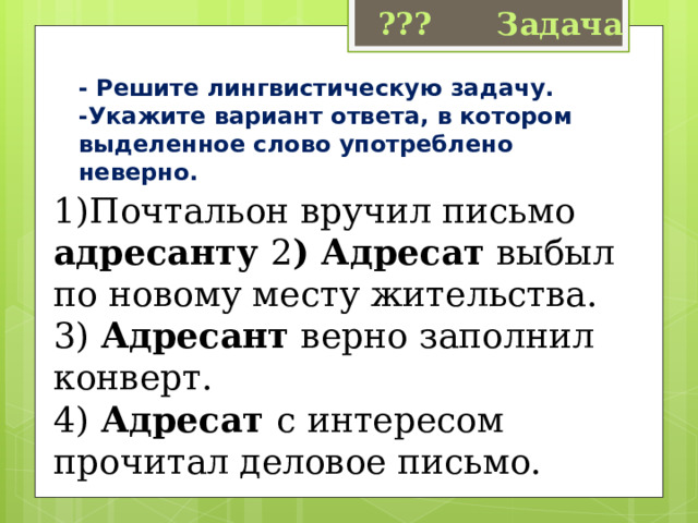 ??? Задача - Решите лингвистическую задачу. -Укажите вариант ответа, в котором выделенное слово употреблено неверно. 1)Почтальон вручил письмо адресанту 2 ) Адресат  выбыл по новому месту жительства. 3)  Адресант  верно заполнил конверт. 4) Адресат  с интересом прочитал деловое письмо. 