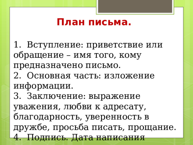 План письма. 1. Вступление: приветствие или обращение – имя того, кому предназначено письмо. 2. Основная часть: изложение информации. 3. Заключение: выражение уважения, любви к адресату, благодарность, уверенность в дружбе, просьба писать, прощание. 4. Подпись. Дата написания письма. 5. P. S.(та информация, которую позабыли написать в письме) 