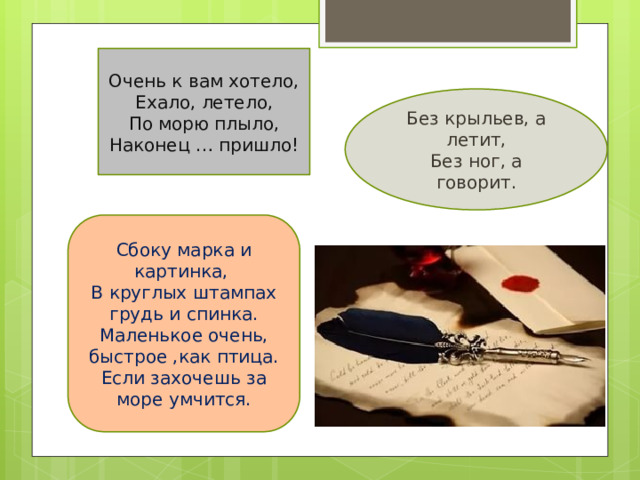 Очень к вам хотело, Ехало, летело, По морю плыло, Наконец … пришло! Без крыльев, а летит, Без ног, а говорит. Сбоку марка и картинка, В круглых штампах грудь и спинка. Маленькое очень, быстрое ,как птица. Если захочешь за море умчится. ! 