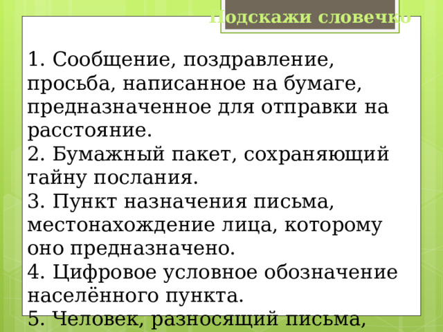 Подскажи словечко 1. Сообщение, поздравление, просьба, написанное на бумаге, предназначенное для отправки на расстояние. 2. Бумажный пакет, сохраняющий тайну послания. 3. Пункт назначения письма, местонахождение лица, которому оно предназначено. 4. Цифровое условное обозначение населённого пункта. 5. Человек, разносящий письма, газеты, журналы. 