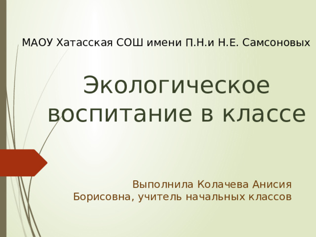 МАОУ Хатасская СОШ имени П.Н.и Н.Е. Самсоновых Экологическое воспитание в классе Выполнила Колачева Анисия Борисовна, учитель начальных классов 